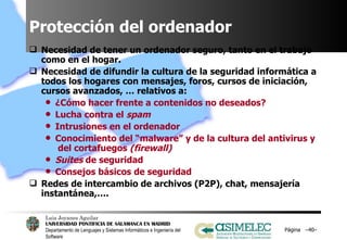 Protección del ordenador Necesidad de tener un ordenador seguro, tanto en el trabajo como en el hogar. Necesidad de difundir la cultura de la seguridad informática a todos los hogares con mensajes, foros, cursos de iniciación, cursos avanzados, … relativos a: ¿Cómo hacer frente a contenidos no deseados? Lucha contra el  spam Intrusiones en el ordenador Conocimiento del “malware” y de la cultura del antivirus y  del cortafuegos  (firewall) Suites  de seguridad Consejos básicos de seguridad Redes de intercambio de archivos (P2P), chat, mensajería instantánea,…. Página  – – 