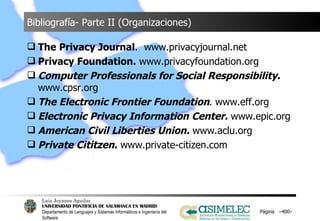 Bibliografía- Parte II (Organizaciones) The Privacy Journal .  www.privacyjournal.net Privacy Foundation.  www.privacyfoundation.org Computer Professionals for Social Responsibility.  www.cpsr.org The Electronic Frontier Foundation . www.eff.org Electronic Privacy Information Center.  www.epic.org American Civil Liberties Union.  www.aclu.org Private Cititzen.  www.private-citizen.com Página  – – 