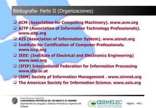Bibliografía- Parte II (Organizaciones) ACM (Association for Computing Machinery). www.acm.org AITP (Association of Information Technology Professionals). www.aitp.org AIS (Association of Information System). www.aisnet.org Institute for Certification of Computer Professionals. www.iccp.org IEEE: (Institute of Electrical and Electronics Engineering) www.ieee.org (IFIP) International Federation for Information Processing www.ifip.or.at (SIM) Society pf Information Management . www.simnet.org The American Society for Information Science. www.asis.org Página  – – 