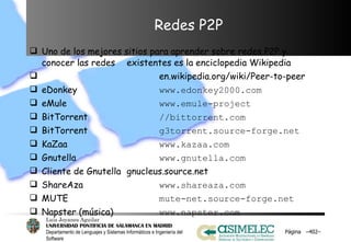 Redes P2P Uno de los mejores sitios para aprender sobre redes P2P y conocer las redes  existentes es la enciclopedia Wikipedia   en.wikipedia.org/wiki/Peer-to-peer eDonkey www.edonkey2000.com eMule www.emule-project BitTorrent //bittorrent.com BitTorrent g3torrent.source-forge.net KaZaa www.kazaa.com Gnutella www.gnutella.com Cliente de Gnutella gnucleus.source.net ShareAza www.shareaza.com MUTE mute-net.source-forge.net Napster (música) www.napster.com Página  – – 