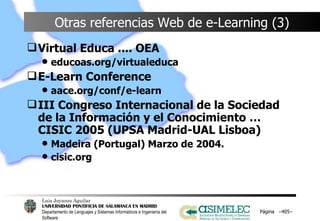 Otras referencias Web de e-Learning (3) Virtual Educa .... OEA educoas.org/virtualeduca E-Learn Conference aace.org/conf/e-learn III Congreso Internacional de la Sociedad de la Información y el Conocimiento …CISIC 2005 (UPSA Madrid-UAL Lisboa) Madeira (Portugal) Marzo de 2004. cisic.org Página  – – 