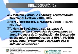 BIBLLIOGRAFÍA (2) C. Marcelo y otros.  e-Learning-Teleformación.  Barcelona: Gestión 2000, 2002. Marc J. Rosenberg.  E-learning.  Bogotá: McGraw-Hill, 2002. T. Hernán Sagástegui.  Los sistemas de teleformación: Elaboración de Contenidos en línea.  Proyecto de Investigación del Doctorado en Ingeniería Informática de la UPSA. Madrid: UPSA, 2003 ( presentado y aprobado con la máxima calificación)  Página  – – 