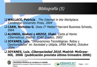 Bibliografía (5) WALLACE, Patricia  .  The Internet in the Workplace. Cambridge University Press, 2004 CARR, Nicholas G .  Does IT Matter?  Harvard Business Schools, 2004 ALONSO, Andoni y ARZOZ, Iñaki .  Carta al Homo Ciberneticus. Madrid: EDAF Ensayo, 2003 JOYANES, Luis.  “Innovaciones Tecnológicas. Retos y Oportunidades”   en  Sociedad y Utópía, UPSA Madrid, Octubre 2004. JOYANES, Luis.  Cibersociedad 2010.  Madrid: McGraw-Hill,  2006  (publicación prevista último trimestre 2006) Página  – – 