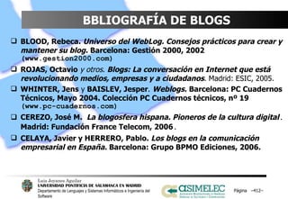 BBLIOGRAFÍA DE BLOGS BLOOD, Rebeca.   Universo del WebLog. Consejos prácticos para crear y mantener su blog.   Barcelona: Gestión 2000, 2002  (www.gestion2000.com) ROJAS, Octavio   y otros .  Blogs: La conversación en Internet que está revolucionando medios, empresas y a ciudadanos . Madrid: ESIC, 2005. WHINTER, Jens  y  BAISLEV, Jesper .  Weblogs.   Barcelona: PC Cuadernos Técnicos, Mayo 2004. Colección PC Cuadernos técnicos, nº 19  (www.pc-cuadernos.com) CEREZO, José M.   La blogosfera hispana. Pioneros de la cultura digital .  Madrid: Fundación France Telecom, 2006 .  CELAYA, Javier y HERRERO, Pablo.  Los blogs en la comunicación empresarial en España.  Barcelona: Grupo BPMO Ediciones, 2006.  Página  – – 