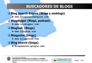 BUSCADORES DE BLOGS Blog Search Engine (Blogs y moblogs) www.blogsearchengine.com Blogdigger (Blogs, podcast) www.blodigger.com Bloghub  (Blogs) www.bloghub.com Blogpulse (blogs) www.blogpulse.com Blog search (blogs) Blogsearch.google.com Página  – – 