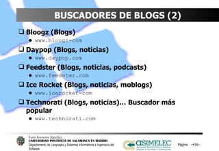 BUSCADORES DE BLOGS (2) Bloogz (Blogs) www.bloogz-com Daypop (Blogs, noticias) www.daypop.com Feedster (Blogs, noticias, podcasts) www.feedster.com Ice Rocket (Blogs, noticias, moblogs) www.icerocket-com Technorati (Blogs, noticias)… Buscador más popular www.technorati.com Página  – – 