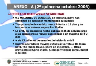 ANEXO  A (2ª quincena octubre 2006) PORTABILIDAD versus SEGURIDAD 9,2 MILLONES DE USUARIOS de telefonía móvil han cambiado de operador manteniendo su número Tiempo medio de cambio: nunca inferior a 15 días y en bastantes ocasiones supera los 30 días La CMT, en propuesta hecha pública el 25 de octubre urge a las operadoras a reducir esos plazos a un máximo de 4-7 días + de 43 millones de usuarios de telefonía móvil Nuevos operadores móviles virtuales: Carrefour (lo lanza hoy), The Phone House, xFera en Diciembre. … Otras previsibles el Corte Inglés, Alcampo y telecos como Jazztel o Ya.com Página  – – 