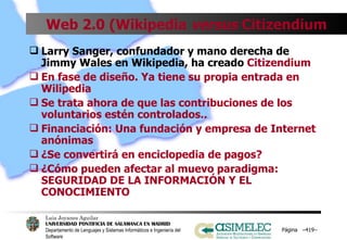 Web 2.0 (Wikipedia  versus  Citizendium Larry Sanger, confundador y mano derecha de Jimmy Wales en Wikipedia, ha creado  Citizendium En fase de diseño. Ya tiene su propia entrada en Wilipedia Se trata ahora de que las contribuciones de los voluntarios estén controlados.. Financiación: Una fundación y empresa de Internet anónimas ¿Se convertirá en enciclopedia de pagos? ¿Cómo pueden afectar al muevo paradigma: SEGURIDAD DE LA INFORMACIÓN Y EL  CONOCIMIENTO Página  – – 