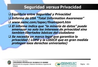 Seguridad  versus  Privacidad Equilibrio entre  Seguridad y Privacidad Informe de USA “Total Information Awareness” www.sainc.com/tapac/finalreport.htm El informe indica que “la minería de datos” puede amenazar no solo los intereses de privacidad sino tambien libertades básicas del ciudadano Se necesita un marco legal que garantice la privacidad ( LOPD y la LSSICE que en gran medida protegen esos derechos universales) Página  – – 