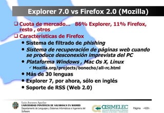Explorer 7.0 vs Firefox 2.0 (Mozilla) Cuota de mercado…  86% Explorer, 11% Firefox, resto , otros Características de Firefox Sistema de filtrado de  phishing Sistema de recuperación de páginas web cuando se produce desconexión imprevista del PC Plataforma Windows , Mac Os X, Linux Mozilla.org/projects/bonecho/all-rc.html Más de 30 lenguas Explorer 7, por ahora, sólo en inglés Soporte de RSS (Web 2.0) Página  – – 