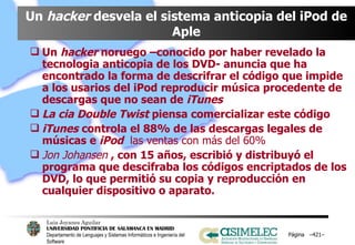 Un  hacker  desvela el sistema anticopia del iPod de Aple Un  hacker  noruego –conocido por haber revelado la tecnologia anticopia de los DVD- anuncia que ha encontrado la forma de descrifrar el código que impide a los usarios del iPod reproducir música procedente de descargas que no sean de  iTunes La cia Double Twist  piensa comercializar este código iTunes   controla el 88% de las descargas legales de músicas e  iPod  las ventas con más del 60% Jon Johansen  , con 15 años, escribió y distribuyó el programa que descifraba los códigos encriptados de los DVD, lo que permitió su copia y reproducción en cualquier dispositivo o aparato.  Página  – – 
