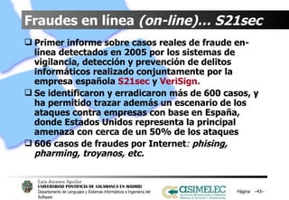 Fraudes en línea  (on-line)… S21sec Primer informe sobre casos reales de fraude en-línea detectados en 2005 por los sistemas de vigilancia, detección y prevención de delitos informáticos realizado conjuntamente por la empresa española  S21sec  y  VeriSign. Se identificaron y erradicaron más de 600 casos, y ha permitido trazar además un escenario de los ataques contra empresas con base en España, donde Estados Unidos representa la principal amenaza con cerca de un 50% de los ataques 606 casos de fraudes por Internet :  phising, pharming, troyanos, etc. Página  – – 