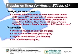 Fraudes en línea  (on-line)… S21sec (2) Origen de los ataques La mitad del fraude viene de fuera. De Estados Unidos (299 casos, 49% del total), de 15 países europeos (sin incluir España), 115 intentos de estafa (Alemania, 41 casos, Gran Bretaña, 22,..), Corea (50 casos), Taiwan, Tailandia, Japón…. España (apenas el 1,65% de los casos ) Evolución Picos de actividad en Junio (65 ataques) Cota máxima en Octubre (154 ataques) Seguida de Noviembre (125 ataques) En Diciembre (64 ataques) Página  – – 