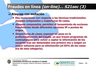 Fraudes en línea  (on-line)… S21sec (3) Ataques con mutación Dos mutaciones con respecto a las técnicas tradicionales: ataques compuestos y reaperturas de casos. Ataques compuestos , permiten el lanzamiento de acciones fraudulentas desde diferentes opciones IP o puntos de origen Reaperturas de casos , suponen un paso en la profesionalización del fraude, ya que trazan programas de contraataques para volver a captar la información de los usuarios tras ser detectados una primera vez y exigen un mayor esfuerzo para su eliminación (el 65% de los casos era de esta categoría). Página  – – 