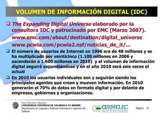 VOLUMEN DE INFORMACIÓN DIGITAL (IDC) The Expanding Digital Universe  elaborado por la consultora IDC y patrocinado por EMC (Marzo 2007).  www.emc.com/about/destination/digital_universe www.pcwla.com/pcwla2.nsf/noticias_de_it/... El número de usuarios de Internet en 1996 era de 48 millones y se ha multiplicado por veinticinco (1.100 millones en 2006 y ascenderán a 1.600 millones en 2010)  y el volumen de información digital seguirá expandiéndose y en el año 2010 será seis veces el actual En 2010 los usuarios individuales son y seguirán siendo los principales agentes que crean y mueven información. En 2010 generarán el 70% de datos en formato digital y por delante de empresas, gobiernos y organizaciones.  Página  – – 