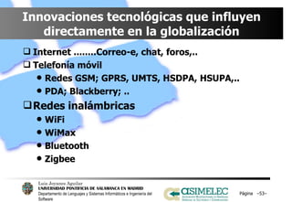 Innovaciones tecnológicas que influyen directamente en la globalización Internet ........Correo-e, chat, foros,.. Telefonía móvil Redes GSM; GPRS, UMTS, HSDPA, HSUPA,.. PDA; Blackberry; .. Redes inalámbricas WiFi WiMax Bluetooth Zigbee Página  – – 