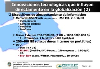 Innovaciones tecnológicas que influyen directamente en la globalización (2) Dispositivos de almacenamiento de información Memorias USB/Flash  ................  256 MB- 2-8-16 GB Videocámaras Cámaras digitales Portátiles Teléfonos ... Discos Externos 200-2000 GB, (1 GB = 1000.0000.000 B) 1 – 2 Terabytes (1 Terabyte = 1000 Gigabites) 200-400 GB (discos duros internos en portátiles) DVD DVD  (8,7 GB) HD DVD  (Toshiba, DVD Forum,... 240 empresas … 15-30/50 GB) Blu- Ray   (Sony, Warner, Paramount,.., 10-50 GB) Página  – – 