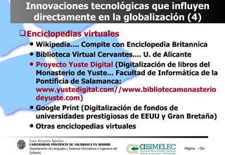 Innovaciones tecnológicas que influyen directamente en la globalización (4) Enciclopedias virtuales Wikipedia.... Compite con Enciclopedia Britannica Biblioteca Virtual Cervantes.... U. de Alicante Proyecto Yuste Digital  (Digitalización de libros del Monasterio de Yuste... Facultad de Informática de la Pontificia de Salamanca:  www.yustedigital.com//www.bibliotecamonasteriodeyuste.com) Google Print (Digitalización de fondos de universidades prestigiosas de EEUU y Gran Bretaña) Otras enciclopedias virtuales Página  – – 