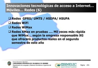 Innovaciones tecnológicas de acceso a Internet… Móviles… Redes (6) Redes  GPRS/ UMTS / HSDPA/ HSUPA Redes WiFi Redes WiMax Redes XMax en pruebas …. Mil veces más rápida que WiMax… según la empresa responsable XG que ofrecerá productos reales en el segundo semestre de este año Página  – – 