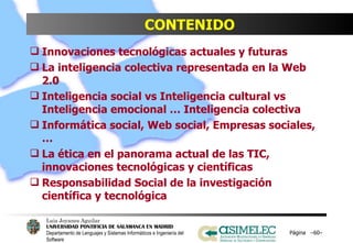 CONTENIDO Innovaciones tecnológicas actuales y futuras La inteligencia colectiva representada en la Web 2.0 Inteligencia social vs Inteligencia cultural vs Inteligencia emocional … Inteligencia colectiva Informática social, Web social, Empresas sociales,… La ética en el panorama actual de las TIC, innovaciones tecnológicas y científicas Responsabilidad Social de la investigación científica y tecnológica Página  – – 