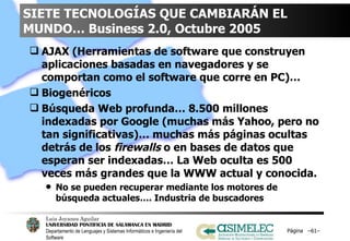 SIETE TECNOLOGÍAS QUE CAMBIARÁN EL MUNDO… Business 2.0, Octubre 2005 AJAX (Herramientas de software que construyen aplicaciones basadas en navegadores y se comportan como el software que corre en PC)…  Biogenéricos Búsqueda Web profunda… 8.500 millones indexadas por Google (muchas más Yahoo, pero no tan significativas)… muchas más páginas ocultas detrás de los  firewalls  o en bases de datos que esperan ser indexadas… La Web oculta es 500 veces más grandes que la WWW actual y conocida. No se pueden recuperar mediante los motores de búsqueda actuales…. Industria de buscadores Página  – – 