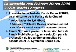 La situación real Febrero-Marzo 2006 3 GSM World Congress  Presentación e Instalación de Redes HSDPA en el entorno de la Feria y de la Ciudad  ( velocidades de 3,6 Mbps) Ericsson y Telefónica Móviles montaron una red Vodafone y Nortel Networks montaron otra red Panda Software presenta la versión beta de Panda MobileSecurity, una solución para la protección de los teléfonos móviles 3G basada en el SO Symbiam Series 600. Página  – – 