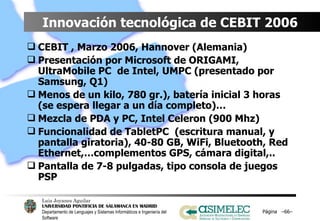 Innovación tecnológica de CEBIT 2006  CEBIT , Marzo 2006, Hannover (Alemania) Presentación por Microsoft de ORIGAMI, UltraMobile PC  de Intel, UMPC (presentado por Samsung, Q1) Menos de un kilo, 780 gr.), batería inicial 3 horas (se espera llegar a un día completo)…  Mezcla de PDA y PC, Intel Celeron (900 Mhz) Funcionalidad de TabletPC  (escritura manual, y pantalla giratoria), 40-80 GB, WiFi, Bluetooth, Red Ethernet,…complementos GPS, cámara digital,.. Pantalla de 7-8 pulgadas, tipo consola de juegos PSP Página  – – 