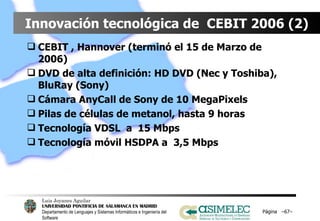 Innovación tecnológica de  CEBIT 2006 (2) CEBIT , Hannover (terminó el 15 de Marzo de 2006) DVD de alta definición: HD DVD (Nec y Toshiba), BluRay (Sony) Cámara AnyCall de Sony de 10 MegaPixels Pilas de células de metanol, hasta 9 horas Tecnología VDSL  a  15 Mbps Tecnología móvil HSDPA a  3,5 Mbps Página  – – 