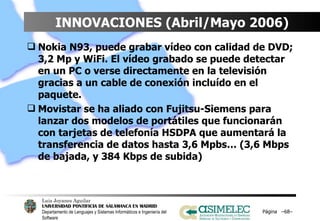 INNOVACIONES (Abril/Mayo 2006) Nokia N93, puede grabar vídeo con calidad de DVD; 3,2 Mp y WiFi. El vídeo grabado se puede detectar en un PC o verse directamente en la televisión gracias a un cable de conexión incluído en el paquete. Movistar se ha aliado con Fujitsu-Siemens para lanzar dos modelos de portátiles que funcionarán con tarjetas de telefonía HSDPA que aumentará la transferencia de datos hasta 3,6 Mpbs… (3,6 Mbps de bajada, y 384 Kbps de subida) Página  – – 