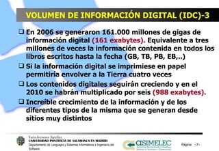 VOLUMEN DE INFORMACIÓN DIGITAL (IDC)-3 En 2006 se generaron 161.000 millones de gigas de información digital  (161 exabytes).  Equivalente a tres millones de veces la información contenida en todos los libros escritos hasta la fecha (GB, TB, PB, EB,..) Si la información digital se imprimiese en papel permitiría envolver a la Tierra cuatro veces Los contenidos digitales seguirán creciendo y en el  2010 se habrán multiplicado por seis  (988 exabytes).   Increíble crecimiento de la información y de los diferentes tipos de la misma que se generan desde sitios muy distintos  Página  – – 