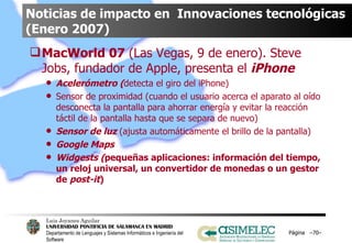 Noticias de impacto en  Innovaciones tecnológicas (Enero 2007) MacWorld 07  (Las Vegas, 9 de enero). Steve Jobs, fundador de Apple, presenta el  iPhone   Acelerómetro ( detecta el giro del iPhone) Sensor de proximidad (cuando el usuario acerca el aparato al oído desconecta la pantalla para ahorrar energía y evitar la reacción táctil de la pantalla hasta que se separa de nuevo) Sensor de luz  (ajusta automáticamente el brillo de la pantalla) Google Maps Widgests ( pequeñas aplicaciones: información del tiempo, un reloj universal, un convertidor de monedas o un gestor de  post-it ) Página  – – 