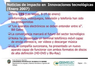 Noticias de impacto en  Innovaciones tecnológicas (Enero 2007) Feria  CES  (Las Vegas, 8-14 de enero) Informática, videojuegos, televisión y telefonía han sido los protagonistas  “ Los aparatos electrónicos se deben entender entre sí”. Bill Gates La convergencia marcará el futuro del sector tecnológico Nokia ha presentado un terminal telefónico móvil capaz de enviar correos-e, ver vídeos y descargar música LG, la compañía surcoreana, ha presentado un nuevo aparato capaz de funcionar con ambos formatos de discos de alta definición (HD-DVD y Blu-Ray) Página  – – 