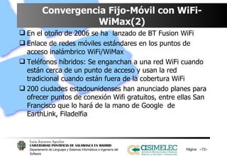 Convergencia Fijo-Móvil con WiFi-WiMax(2) En el otoño de 2006 se ha  lanzado de BT Fusion WiFi Enlace de redes móviles estándares en los puntos de acceso inalámbrico WiFi/WiMax Teléfonos híbridos: Se enganchan a una red WiFi cuando están cerca de un punto de acceso y usan la red tradicional cuando están fuera de la cobertura WiFi 200 ciudades estadounidenses han anunciado planes para ofrecer puntos de conexión Wifi gratuitos, entre ellas San Francisco que lo hará de la mano de Google  de EarthLink, Filadelfia Página  – – 