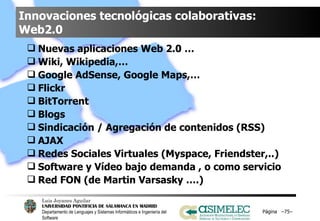 Innovaciones tecnológicas colaborativas: Web2.0 Nuevas aplicaciones Web 2.0 …  Wiki, Wikipedia,… Google AdSense, Google Maps,… Flickr  BitTorrent Blogs Sindicación / Agregación de contenidos (RSS) AJAX  Redes Sociales Virtuales (Myspace, Friendster,..) Software y Vídeo bajo demanda , o como servicio Red FON (de Martin Varsasky ….) Página  – – 