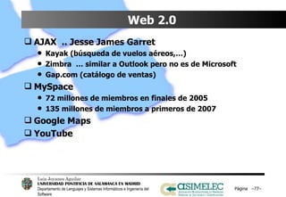 Web 2.0  AJAX  .. Jesse James Garret Kayak (búsqueda de vuelos aéreos,…) Zimbra  … similar a Outlook pero no es de Microsoft Gap.com (catálogo de ventas) MySpace 72 millones de miembros en finales de 2005 135 millones de miembros a primeros de 2007 Google Maps YouTube Página  – – 