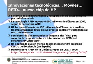 Innovaciones tecnológicas… Móviles… RFID… nuevo chip de HP  Sistemas de almacenamiento y recuperación de datos remotos por radiofrecuencia La tecnología RFID moverá 4.000 millones de dólares en 2007, según la consultora AMR HP ha invertido más de 150 millones de dólares para analizar las implantaciones RFID de sus propios centros y trasladarlos al resto del mercado Servidores de almacenamiento de gama alta “vital para soportar la carga de lectura e información de RFID y el software HP Open View” Ha anunciado que en menos de dos meses tendrá su propio Centro de Excelencia (en España) Debate sobre RFID  en la Unión Europea en CEBIT 2006  http://europa.eu.int/information_society/policy/rfid /   Página  – – 
