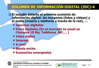 VOLUMEN DE INFORMACIÓN DIGITAL (IDC)-4 El estudio detecta el próximo aumento de información digital: las imágenes (fotos y vídeos) y el audio (música y telefonía a través de la red), … Aparatos digitales Fotos digitales (En el mercado es usual ya Cámaras 10 Mp, Teléfonos  MP,… ) Vídeo digital Internet E-mail Banda ancha Economías emergentes Página  – – 