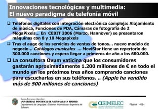 Innovaciones tecnológicas y multimedia:  El nuevo paradigma de telefonía móvil Teléfonos digitales con integración electrónica compleja: Alojamiento de música, Funciones de PDA, Cámaras de fotografía de 2 MegaPixels… En  CEBIT 2006 (Marzo, Hannover) se presentaron máquinas con 8 y 10 Megapixels Tras el auge de los servicios de ventas de tonos… nuevo modelo de negocio…  Catálogos musicales  …  MoviStar tiene un repertorio de 300.000 canciones y espera llegar a primeros de año a los 600.000. La consultora Ovum vaticina que los consumidores gastarán aproximadamente 1.200 millones de € en todo el mundo en los próximos tres años comprando canciones para escucharlas en sus teléfonos. ..  (Apple ha vendido más de 500 millones de canciones) Página  – – 
