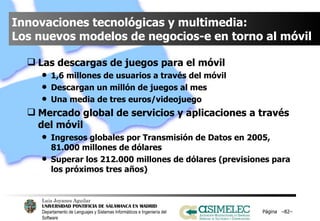 Innovaciones tecnológicas y multimedia:  Los nuevos modelos de negocios-e en torno al móvil Las descargas de juegos para el móvil 1,6 millones de usuarios a través del móvil Descargan un millón de juegos al mes Una media de tres euros/videojuego Mercado global de servicios y aplicaciones a través del móvil Ingresos globales por Transmisión de Datos en 2005, 81.000 millones de dólares Superar los 212.000 millones de dólares (previsiones para los próximos tres años) Página  – – 