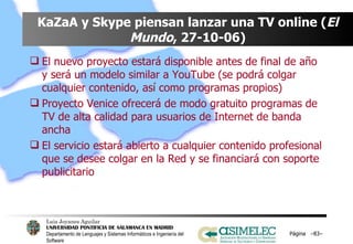 KaZaA y Skype piensan lanzar una TV online ( El   Mundo , 27-10-06) El nuevo proyecto estará disponible antes de final de año y será un modelo similar a YouTube (se podrá colgar cualquier contenido, así como programas propios) Proyecto Venice ofrecerá de modo gratuito programas de TV de alta calidad para usuarios de Internet de banda ancha El servicio estará abierto a cualquier contenido profesional que se desee colgar en la Red y se financiará con soporte publicitario Página  – – 