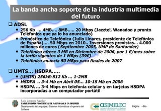 La banda ancha soporte de la industria multimedia del futuro ADSL 256 Kb  … 4MB…. 8MB….. 20 Mbps (Jazztel, Wanadoo y pronto Teléfonica que ya lo ha anunciado) Pronóstico de Telefónica (Julio Linares, presidente de Telefónica de España)…. 50 Mbps en 2010.. Inversiones previstas… 4.000 millones de euros ( Septiembre 2005, UMP de Santander) Telefónica ofrece 3 MB en Diciembre de 2006, por 1 €/mes sobre la tarifa vigentes de 1 MBps (39€) Telefónica anuncia 50 MBps para finales de 2007 UMTS… HSDPA…..  (UMTS)  256kB-512 Kb … 1-2MB HSDPA  .. 3-4 Mb en Abril 05… 10-15 Mb en 2006 HSDPA … 3-4 Mbps en telefonía celular y en tarjetas HSDPA incorporadas a un computador portátil Página  – – 