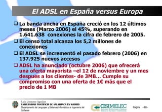 El ADSL en España versus Europa   La banda ancha en España creció en los 12 últimos meses (Marzo 2006) el 45%, superando en 1.641.638  conexiones la cifra de febrero de 2005. El censo total alcanza los 5,2 millones de conexiones El ADSL se incrementó el pasado febrero (2006) en 137.925 nuevos accesos   ADSL ha anunciado (octubre 2006) que ofrecerá una oferta mayorista –el 12 de noviembre y un mes despues a los clientes- de 3MB… Cumple su compromiso con una oferta de 1€ más que el precio de 1 MB Página  – – 