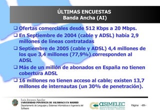 ÚLTIMAS ENCUESTAS  Banda Ancha (AI) Ofertas comerciales desde 512 Kbps a 20 Mbps. En Septiembre de 2004 (cable y ADSL) había 2,9 millones de líneas contratadas Septiembre de 2005 (cable y ADSL) 4,4 millones de los que 3,4 millones (77,9%) corresponden al ADSL Más de un millón de abonados en España no tienen cobertura ADSL 16 millones no tienen acceso al cable; existen 13,7 millones de internautas (un 30% de penetración). Página  – – 