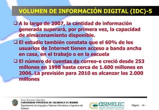 VOLUMEN DE INFORMACIÓN DIGITAL (IDC)-5 A lo largo de 2007, la cantidad de información generada superará, por primera vez, la capacidad de almacenamiento disponible. El estudio también constata que el 60% de los usuarios de Internet tienen acceso a banda ancha en casa, en el trabajo o en la escuela El número de cuentas de correo-e creció desde 253 millones en 1998 hasta cerca de 1.600 millones en 2006. La previsión para 2010 es alcanzar los 2.000 millones Página  – – 
