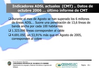 Indicadores ADSL actuales  (CMT) .. Datos de octubre 2006 … último informe de CMT Durante el mes de Agosto se han superado los 6 millones de líneas ADSL… Suone una penetración de 13,6 líneas de banda ancha por cada 100 habitantes 1.323.096 líneas corresponden al cable 4.691.050, un 53,91% más que en Agosto de 2005, corresponden al cobre Página  – – 