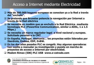 Acceso a Internet mediante Electricidad Más de 300.000 hogares europeos se conectan ya a la Red a través del “enchufe”. Se pretende que Bruselas potencie la navegación por Internet a través de la Red eléctrica  Se necesita un modém que se enchufa a la Red Eléctrica  mediante tecnología PLC (Powerline Communication, similar a ADSL, 1 a 1.5 Mbps.) Se necesita un marco regulador legal  a nivel nacional y europeo. Solicitado permiso a la CMT En España, Portugal, Alemania… los proyectos están liderados por Iberdrola, Endesa, EDP, EnBW. En los dos años pasados PLC se congeló. Hoy algunas operadoras han vuelto a reanudar su investigación y puesta en marcha de proyectos de acceso a Internet por electricidad. Modem Rimax (50€) PLC USB  www.e-cotrade.com Página  – – 