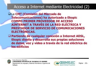Acceso a Internet mediante Electricidad (2) La  CMT (Comisión del Mercado de Telecomunicaciones) ha autorizado a Ekopic COMPO PRIMER PROVEEDOR DE ACCESO AINTERNET A TRAVÉS DE LA RED ELÉCTRICA Y PRESTADOR DE SERVICIO DE COMUNICACIONES ELECTRÓNICAS. Partiendo de cualquier conexión a Internet ADSL, Ekopic diseña y desarrolla sus propias soluciones de datos, voz y vídeo a través de la red eléctrica de los edificios Página  – – 