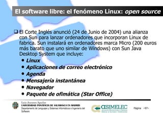 El software libre: el fenómeno Linux:  open source El Corte Inglés anunció (24 de Junio de 2004) una alianza con Sun para lanzar ordenadores que incorporan Linux de fabrica. Sun instalará en ordenadores marca Micro (200 euros más barato que uno similar de Windows) con Sun Java Desktop System que incluye: Linux Aplicaciones de correo electrónico Agenda Mensajería instantánea Navegador Paquete de ofimática (Star Office) Página  – – 