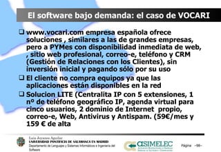 El software bajo demanda: el caso de VOCARI www.vocari.com empresa española ofrece soluciones , similares a las de grandes empresas, pero a PYMes con disponibilidad inmediata de web, , sitio web profesional, correo-e, teléfono y CRM (Gestión de Relaciones con los Clientes), sin inversión inicial y pagando sólo por su uso El cliente no compra equipos ya que las aplicaciones están disponibles en la red Solucion LITE (Centralita IP con 5 extensiones, 1 nº de teléfono geográfico IP, agenda virtual para cinco usuarios, 2 dominio de Internet  propio, correo-e, Web, Antivirus y Antispam. (59€/mes y 159 € de alta Página  – – 