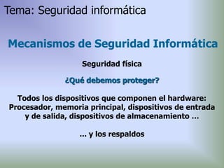 ¿Qué debemos proteger?
Todos los dispositivos que componen el hardware:
Procesador, memoria principal, dispositivos de entrada
y de salida, dispositivos de almacenamiento …
... y los respaldos
Mecanismos de Seguridad Informática
Seguridad física
Tema: Seguridad informática
 